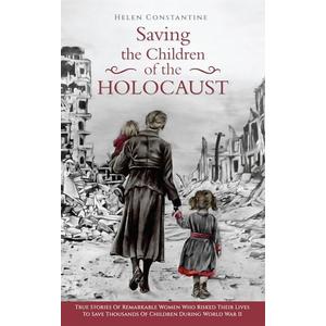 Saving the Children of the Holocaust : True Stories of Remarkable Women who Risked their Lives to Save Thousands of Children during World War II (Female Heroes of WWII)