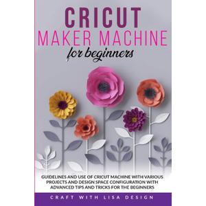 Cricut Maker Machine for Beginners: Guidelines and Use of Cricut Machine with Various Projects and Design Space Configuration With Advanced Tips and Tricks for the beginners