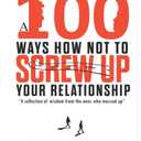 A 100 Ways How Not To Screw Up Your Relationship: A Collection Of Wisdom From The Ones Who Messed Up