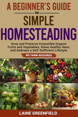 A Beginner's Guide to Simple Homesteading: Grow and Preserve Irresistible Organic Fruits and Vegetables, Raise Healthy Hens, and Embrace a Self-Sufficient Lifestyle. No Farm Required.