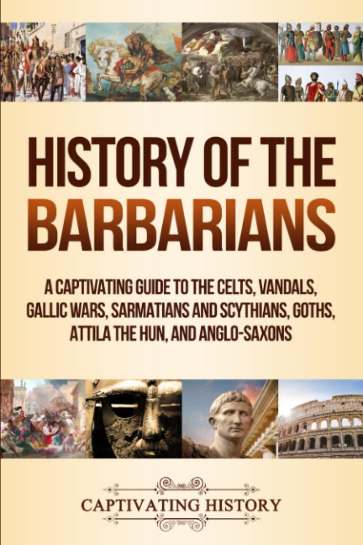 History of the Barbarians: A Captivating Guide to the Celts, Vandals, Gallic Wars, Sarmatians and Scythians, Goths, Attila the Hun, and Anglo-Saxons (Barbarian Tribes)