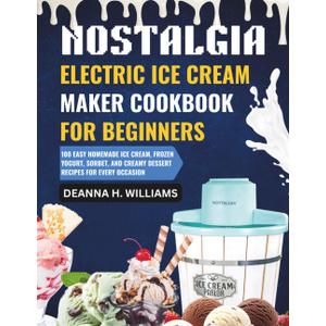 Nostalgia Electric Ice Cream Maker Cookbook for Beginners: 100 Easy Homemade Ice Cream, Frozen Yogurt, Sorbet, and Creamy Dessert Recipes for Every Occasion