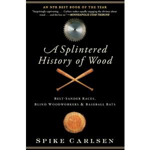 A Splintered History of Wood: Belt-Sander Races, Blind Woodworkers, and Baseball Bats  A Passionate Personal Exploration of Nature's Gift