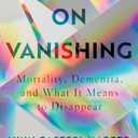 On Vanishing: Mortality, Dementia, and What It Means to Disappear