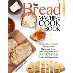 THE BREAD MACHINE COOKBOOK: QUICK AND EASY RECIPES FOR YOUR MACHINE TO MAKE PERFECT HOMEMADE BREAD