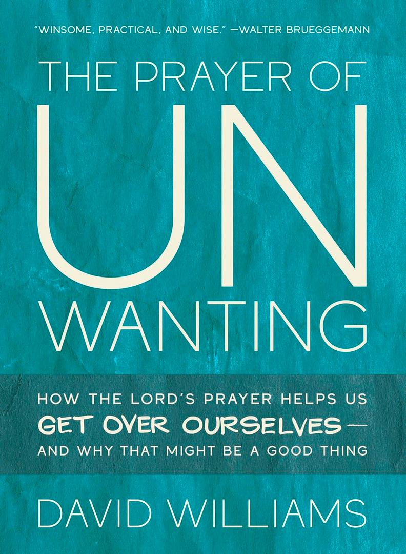 The Prayer of Unwanting: How the Lord's Prayer Helps Us Get Over Ourselves--and Why That Might Be a Good Thing
