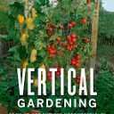 Vertical Gardening: Grow Up, Not Out, for More Vegetables and Flowers in Much Less Space