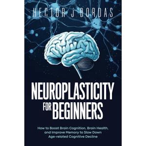 Neuroplasticity For Beginners: How to Boost Brain Cognition, Brain Health, and Improve Memory to Slow Down Age-related Cognitive Decline