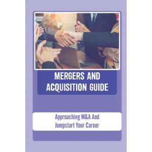 Mergers And Acquisition Guide: Approaching M&A And Jumpstart Your Career