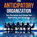The Anticipatory Organization: Turn Disruption and Change into Opportunity and Advantage
