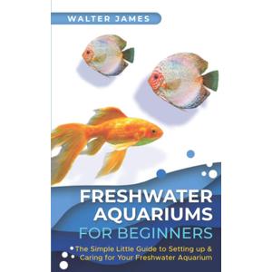 Freshwater Aquariums for Beginners: The Simple Little Guide to Setting up & Caring for Your Freshwater Aquarium