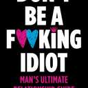 Don't Be A F*cking Idiot: Man's Ultimate Relationship Guide
