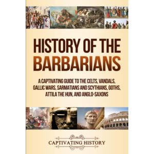 History of the Barbarians: A Captivating Guide to the Celts, Vandals, Gallic Wars, Sarmatians and Scythians, Goths, Attila the Hun, and Anglo-Saxons (Barbarian Tribes)