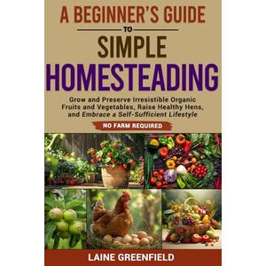 A Beginner's Guide to Simple Homesteading: Grow and Preserve Irresistible Organic Fruits and Vegetables, Raise Healthy Hens, and Embrace a Self-Sufficient Lifestyle. No Farm Required.