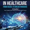 AI IN HEALTHCARE - FROM BASICS TO BREAKTHROUGHS: AI Simplified: Your Guide to the Heart of Healthcare’s Future, Format: Paperback