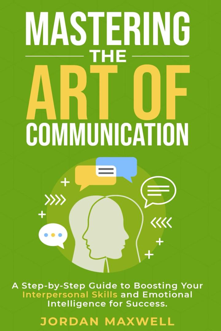 Mastering The Art Of Communication: A Step-By-Step Guide to Boosting Your Interpersonal Skills and Emotional Intelligence for Success