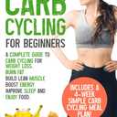 Carb Cycling for Beginners: A Complete Guide to Carb Cycling for Weight Loss. Burn Fat, Build Lean Muscle, Boost Energy, Improve Sleep and Enjoy Food. Includes a 4-week Simple Carb Cycling Meal Plan!