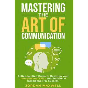 Mastering The Art Of Communication: A Step-By-Step Guide to Boosting Your Interpersonal Skills and Emotional Intelligence for Success