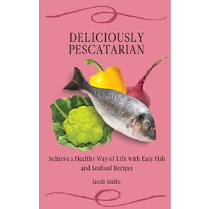 Deliciously Pescatarian: Achieve a Healthy Way of Life with Easy Fish and Seafood Recipes